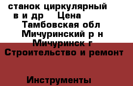 станок циркулярный 380 в.и др. › Цена ­ 7 000 - Тамбовская обл., Мичуринский р-н, Мичуринск г. Строительство и ремонт » Инструменты   